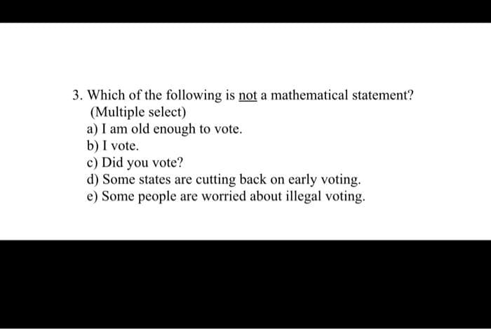3. Which of the following is not a mathematical statement?
(Multiple select)
a) I am old enough to vote.
b) I vote.
c) Did you vote?
d) Some states are cutting back on early voting.
e) Some people are worried about illegal voting.
