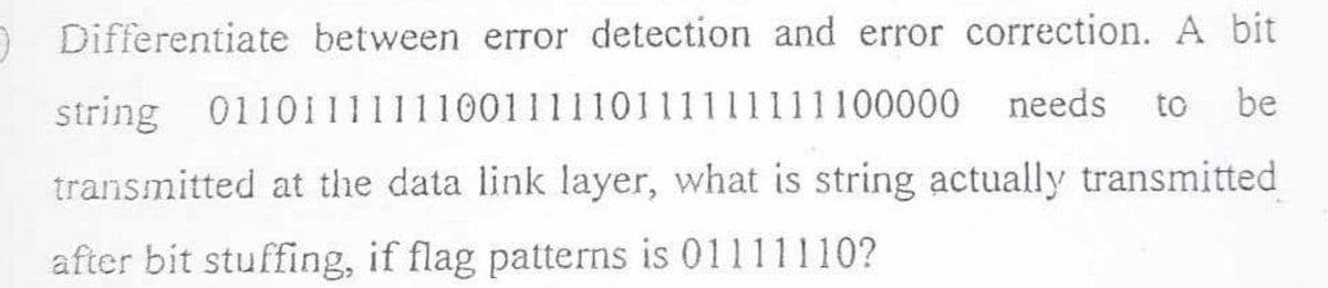 O Differentiate between error detection and error correction. A bit
string
needs to be
0110111111100111110111111111100000
transmitted at the data link layer, what is string actually transmitted
after bit stuffing, if flag patterns is 01111110?