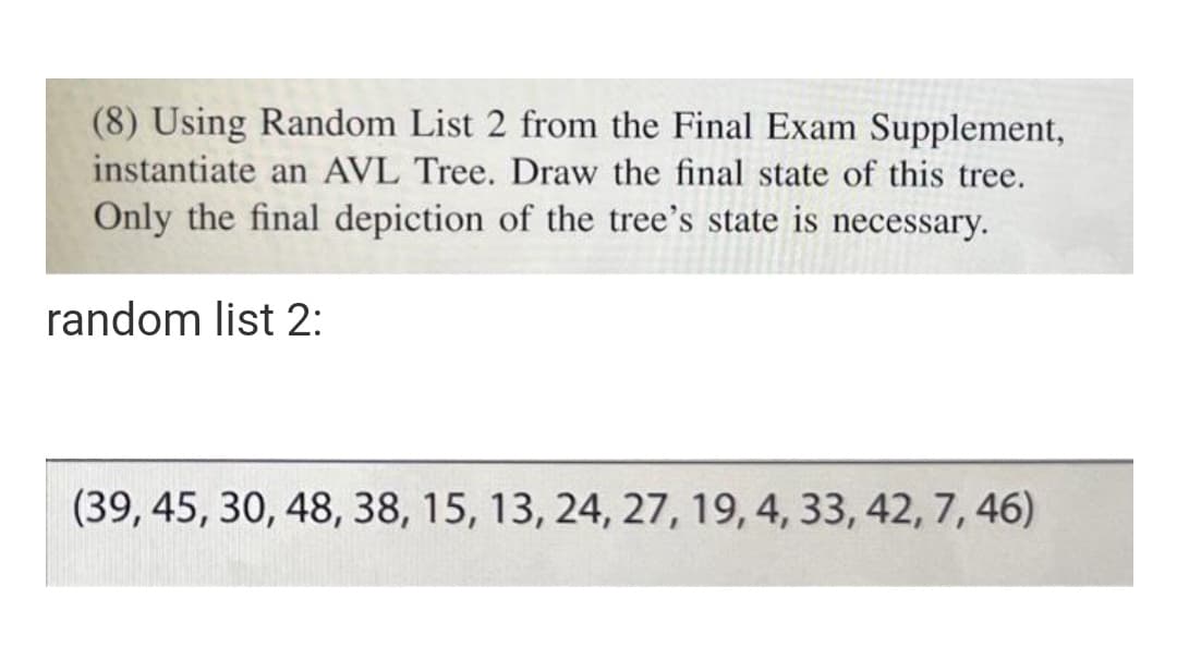 (8) Using Random List 2 from the Final Exam Supplement,
instantiate an AVL Tree. Draw the final state of this tree.
Only the final depiction of the tree's state is necessary.
random list 2:
(39, 45, 30, 48, 38, 15, 13, 24, 27, 19, 4, 33, 42, 7, 46)
