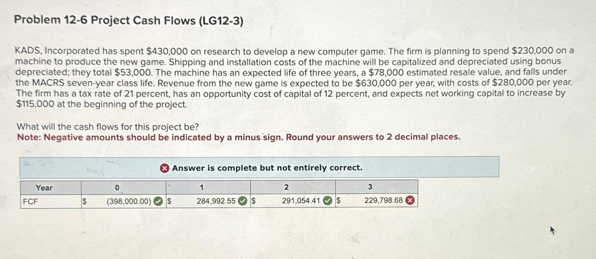Problem 12-6 Project Cash Flows (LG12-3)
KADS, Incorporated has spent $430,000 on research to develop a new computer game. The firm is planning to spend $230,000 on a
machine to produce the new game. Shipping and installation costs of the machine will be capitalized and depreciated using bonus
depreciated; they total $53,000. The machine has an expected life of three years, a $78,000 estimated resale value, and falls under
the MACRS seven-year class life. Revenue from the new game is expected to be $630,000 per year, with costs of $280,000 per year.
The firm has a tax rate of 21 percent, has an opportunity cost of capital of 12 percent, and expects net working capital to increase by
$115,000 at the beginning of the project.
What will the cash flows for this project be?
Note: Negative amounts should be indicated by a minus sign. Round your answers to 2 decimal places.
Year
FCF
$
0
(398,000.00)
Answer is complete but not entirely correct.
$
1
284,992.55 $
2
291,054.41 $
3
229,798.68