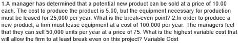 1.A manager has determined that a potential new product can be sold at a price of 10.00
each. The cost to produce the product is 5.00, but the equipment necessary for production
must be leased for 25,000 per year. What is the break-even point? 2.In order to produce a
new product, a firm must lease equipment at a cost of 100,000 per year. The managers feel
that they can sell 50,000 units per year at a price of 75. What is the highest variable cost that
will allow the firm to at least break even on this project? Variable Cost