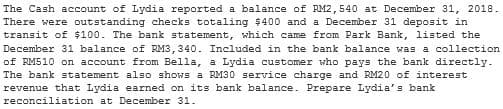 The Cash account of Lydia reported a balance of RM2, 540 at December 31, 2018.
There were outstanding checks totaling $400 and a December 31 deposit in
transit of $100. The bank statement, which came from Park Bank, listed the
December 31 balance of RM3, 340. Included in the bank balance was a collection
of RM510 on account from Bella, a Lydia customer who pays the bank directly.
The bank statement also shows a RM30 service charge and RM20 of interest
revenue that Lydia earned on its bank balance. Prepare Lydia's bank
reconciliation at December 31.