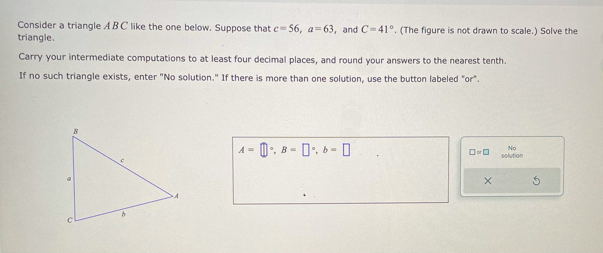 Consider a triangle ABC like the one below. Suppose that c=56, a=63, and C=41°. (The figure is not drawn to scale.) Solve the
triangle.
Carry your intermediate computations to at least four decimal places, and round your answers to the nearest tenth.
If no such triangle exists, enter "No solution." If there is more than one solution, use the button labeled "or".
a
B
C
C
b
A
A = []°, B = [] °, b =
[
or
X
No
solution
Ś