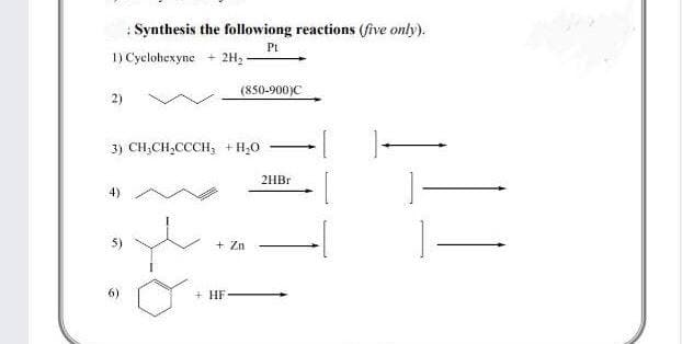 : Synthesis the followiong reactions (five only).
Pt
1) Cyclohexyne
2H,
(850-900)C
2)
3) CH,CH,CCCH, + H;0
2HBR
5)
+ Zn
6)
+ HF
