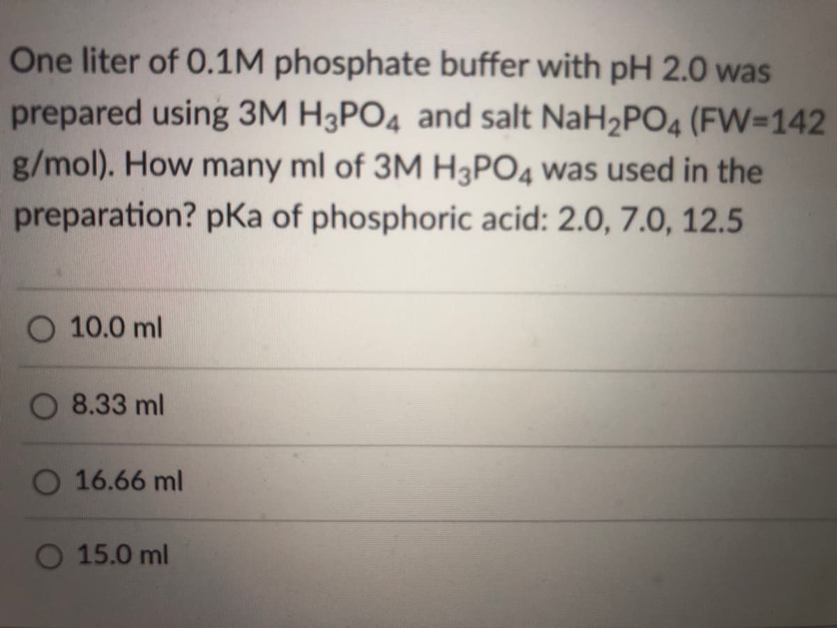 One liter of 0.1M phosphate buffer with pH 2.0 was
prepared using 3M H3PO4 and salt NaH2PO4 (FW=142
g/mol). How many ml of 3M H3PO4 was used in the
preparation? pKa of phosphoric acid: 2.0, 7.0, 12.5
O 10.0 ml
8.33 ml
O 16.66 ml
O 15.0 ml
