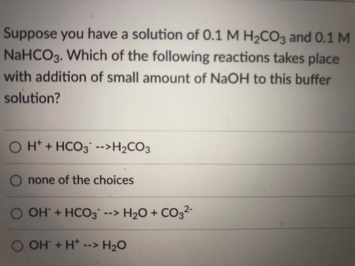 Suppose you have a solution of 0.1 M H2CO3 and 0.1 M
NaHCO3. Which of the following reactions takes place
with addition of small amount of NaOH to this buffer
solution?
O H* + HCO3 -->H2CO3
O none of the choices
O OH + HCO3 -
-> H2O + CO3²-
O OH + H*
--> H2O
