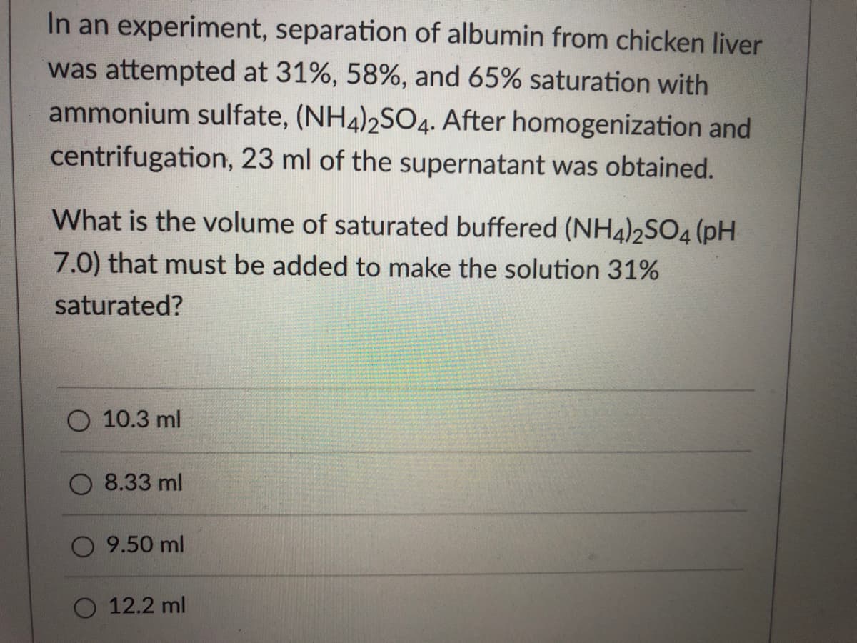 In an experiment, separation of albumin from chicken liver
was attempted at 31%, 58%, and 65% saturation with
ammonium sulfate, (NH4)2SO4. After homogenization and
centrifugation, 23 ml of the supernatant was obtained.
What is the volume of saturated buffered (NH4)2SO4 (pH
7.0) that must be added to make the solution 31%
saturated?
10.3 ml
8.33 ml
9.50 ml
O 12.2 ml
