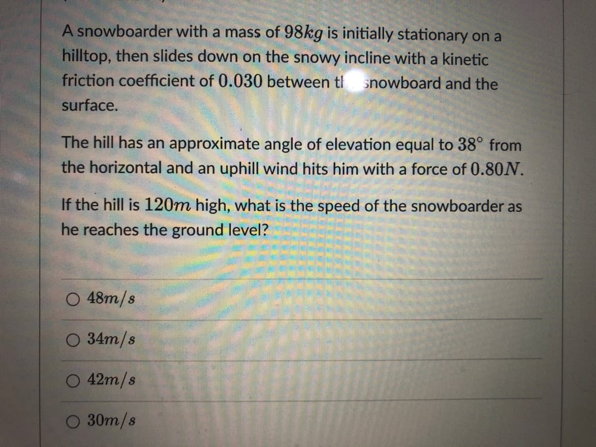 A snowboarder with a mass of 98kg is initially stationary on a
hilltop, then slides down on the snowy incline with a kinetic
friction coefficient of 0.030 between tl
snowboard and the
surface.
The hill has an approximate angle of elevation equal to 38° from
the horizontal and an uphill wind hits him with a force of 0.80N.
If the hill is 120m high, what is the speed of the snowboarder as
he reaches the ground level?
O 48m/s
O 34m/s
O 42m/s
O 30m/s
