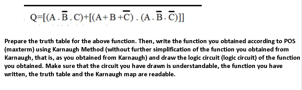 Q=[[A.B.C)+[(A+B+C). (A.B.T)]]
Prepare the truth table for the above function. Then, write the function you obtained according to POS
(maxterm) using Karnaugh Method (without further simplification of the function you obtained from
Karnaugh, that is, as you obtained from Karnaugh) and draw the logic circuit (logic circuit) of the function
you obtained. Make sure that the circuit you have drawn is understandable, the function you have
written, the truth table and the Karnaugh map are readable.
