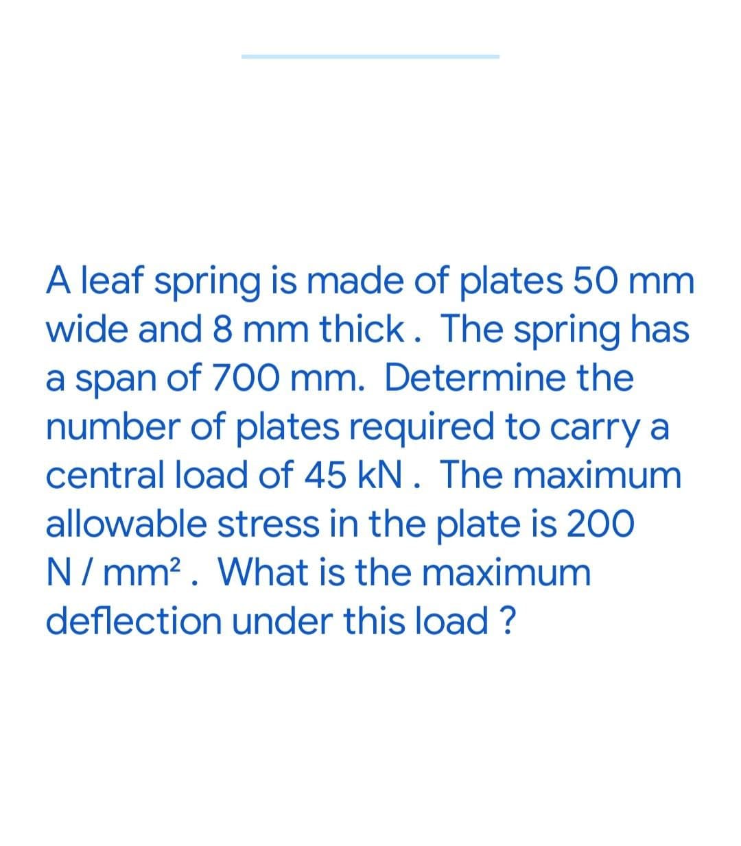 A leaf spring is made of plates 50 mm
wide and 8 mm thick. The spring has
a span of 700 mm. Determine the
number of plates required to carry a
central load of 45 kN. The maximum
allowable stress in the plate is 200
N/mm². What is the maximum
deflection under this load?