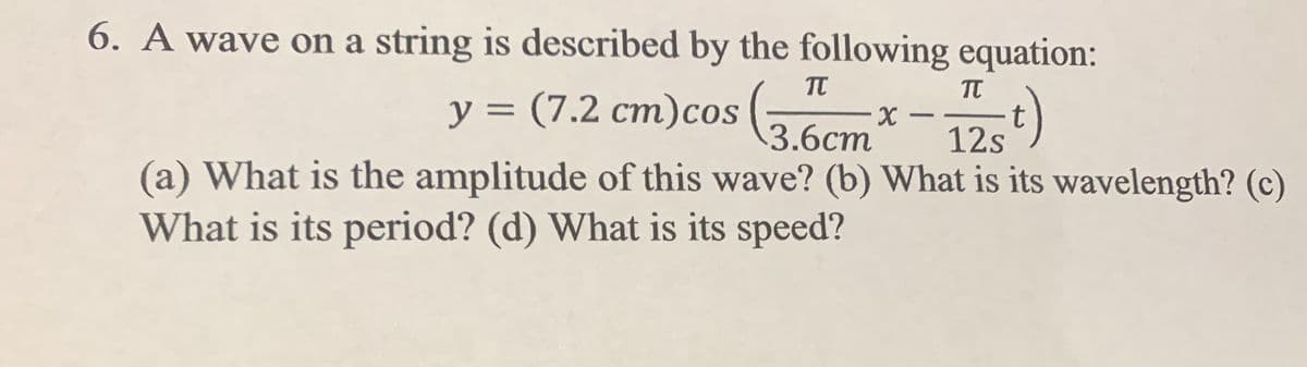 6. A wave on a string is described by the following equation:
TT
y = (7.2 cm)cos (,
t)
%3D
C1
X -
3.6ст
12s
(a) What is the amplitude of this wave? (b) What is its wavelength? (c)
What is its period? (d) What is its speed?
