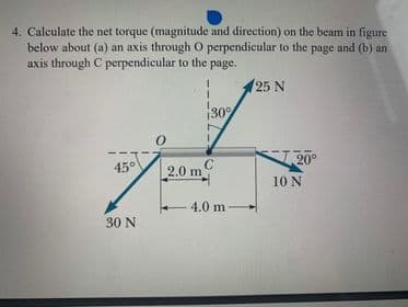 4. Calculate the net torque (magnitude and direction) on the beam in figure
below about (a) an axis through O perpendicular to the page and (b) an
axis through C perpendicular to the page.
25 N
30°
KT20°
45°
2.0 m C
10 N
4.0 m
30 N
