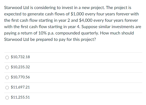 Starwood Ltd is considering to invest in a new project. The project is
expected to generate cash flows of $1,000 every four years forever with
the first cash flow starting in year 2 and $4,000 every four years forever
with the first cash flow starting in year 4. Suppose similar investments are
paying a return of 10% p.a. compounded quarterly. How much should
Starwood Ltd be prepared to pay for this project?
$10,732.18
$10,235.32
$10,770.56
$11,697.21
$11,255.51

