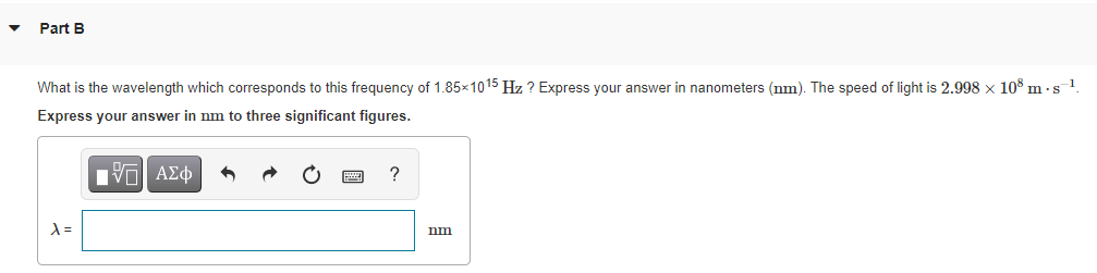 Part B
What is the wavelength which corresponds to this frequency of 1.85x1015 Hz ? Express your answer in nanometers (nm). The speed of light is 2.998 x 10° m - s1.
Express your answer in nm to three significant figures.
?
nm
