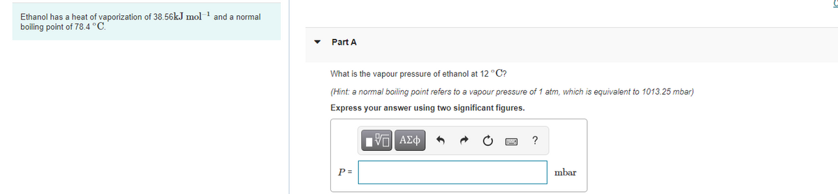 Ethanol has a heat of vaporization of 38.56kJ mol
boiling point of 78.4 °C.
and a normal
Part A
What is the vapour pressure of ethanol at 12 °C?
(Hint: a normal boiling point refers to a vapour pressure of 1 atm, which is equivalent to 1013.25 mbar)
Express your answer using two significant figures.
ν ΑΣφ
?
P =
mbar
