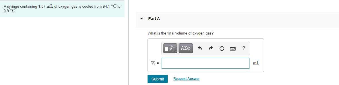 A syringe containing 1.37 mL of oxygen gas is cooled from 94.1 °C to
0.9°C
Part A
What is the final volume of oxygen gas?
V2 =
mL
Submit
Request Answer

