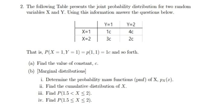 2. The following Table presents the joint probability distribution for two random
variables X and Y. Using this information answer the questions below.
X=1
X=2
Y=1
1c
3c
iii. Find P(1.5 < X < 2).
iv. Find P(1.5 ≤ x ≤ 2).
Y=2
4c
2c
That is, P(X= 1, Y = 1) = p(1, 1) = 1c and so forth.
(a) Find the value of constant, c.
(b) [Marginal distributions]
i. Determine the probability mass functions (pmf) of X, px (x).
ii. Find the cumulative distribution of X.