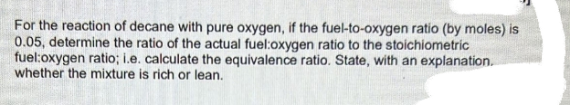 For the reaction of decane with pure oxygen, if the fuel-to-oxygen ratio (by moles) is
0.05, determine the ratio of the actual fuel:oxygen ratio to the stoichiometric
fuel:oxygen ratio; i.e. calculate the equivalence ratio. State, with an explanation.
whether the mixture is rich or lean.