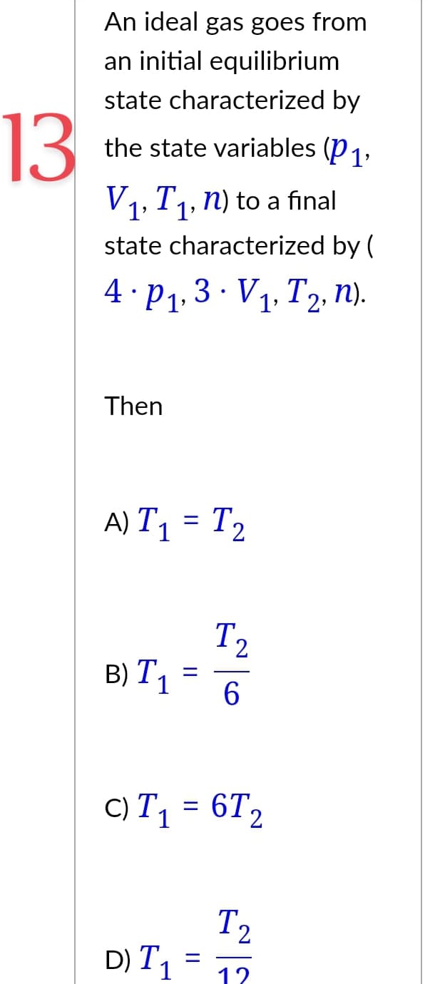 13
An ideal gas goes from
an initial equilibrium
state characterized by
the state variables (P1,
V₁, T₁, n) to a final
state characterized by (
4. P₁, 3. V₁, T2, n).
Then
A) T₁ = T₂
B) T₁
D) T
=
C) T₁ = 6T₂
T1
1
=
||
T₂
2
6
T2
12