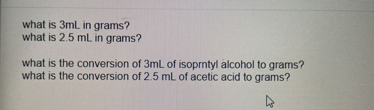 what is 3mL in grams?
what is 2.5 mL in grams?
what is the conversion of 3mL of isoprntyl alcohol to grams?
what is the conversion of 2.5 mL of acetic acid to grams?