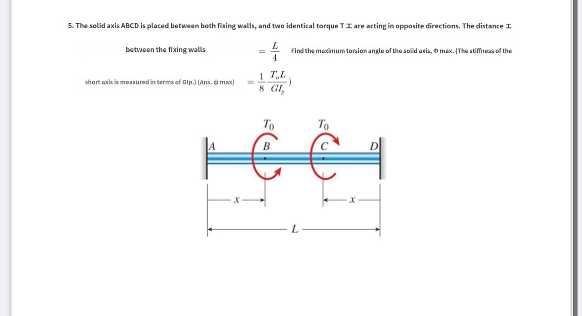 5. The solid axis ABCD is placed between both fixing walls, and two identical torque TI are acting in opposite directions. The distance I
between the fixing walls
L
4
1 TL
short axis is measured in terms of Glp.) (Ans. & max)
==
.)
8 GIp
Find the maximum torsion angle of the solid axis, max. (The stiffness of the
x-
Το
B
L
Το
D