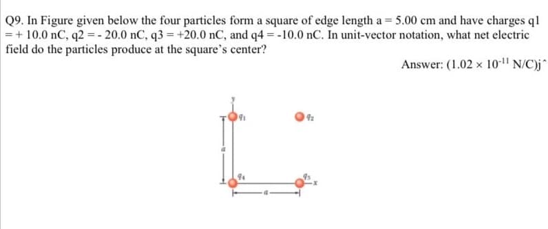 Q9. In Figure given below the four particles form a square of edge length a = 5.00 cm and have charges ql
=+10.0 nC, q2=-20.0 nC, q3 = +20.0 nC, and q4=-10.0 nC. In unit-vector notation, what net electric
field do the particles produce at the square's center?
Answer: (1.02 x 10-11 N/C)j^