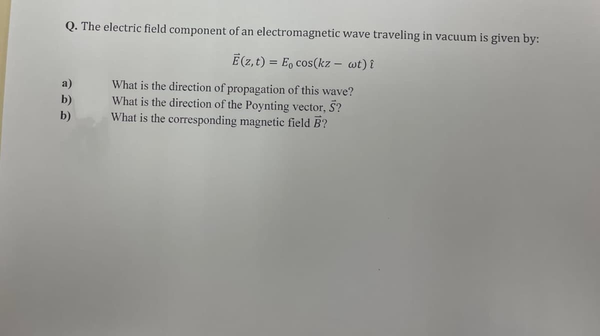Q. The electric field component of an electromagnetic wave traveling in vacuum is given by:
E(z,t) = E₁ cos(kz - wt) î
What is the direction of propagation of this wave?
b)
What is the direction of the Poynting vector, S?
What is the corresponding magnetic field B?
