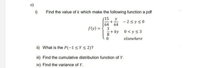 c)
i)
Find the value of k which make the following function a pdf
(15, y
- 2syso
64
64
fy) ={ 3
+ ky 0<ys3
elsewhere
ii) What is the P(-1sY S 2)?
i) Find the cumulative distribution function of Y.
iv) Find the variance of Y.
