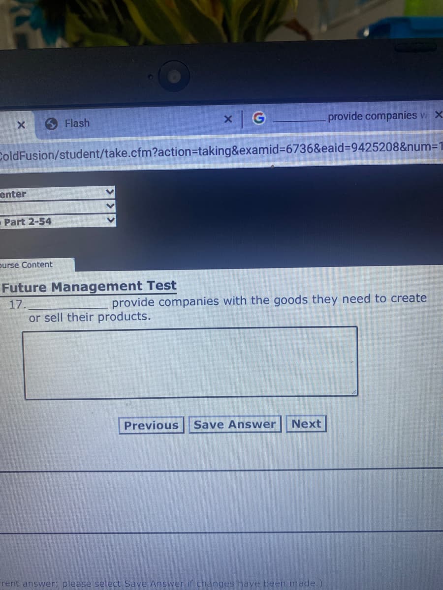 x G
provide companies w X
Flash
ColdFusion/student/take.cfm?action=Dtaking&examid%3D6736&eaid%3=9425208&num=1
enter
Part 2-54
purse Content
Future Management Test
17.
provide companies with the goods they need to create
or sell their products.
Previous
Save Answer
Next
rent answer; please select Save Answer if changes have been made.)
