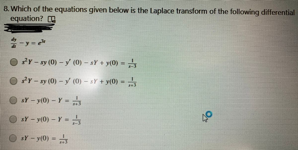 8. Which of the equations given below is the Laplace transform of the following differential
equation?
dy
2Y - sy (0) – y (0) – sY + y(0) =
Y- sy (0) - y' (0) – sY + y(0) =
一
+3
O sY-y(0) - Y =
%3D
O sY y(0)
Y =
O sY-y(0)
