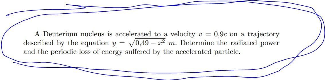 A Deuterium nucleus is accelerated to a velocity v = 0,9c on a trajectory
described by the equation y = 0,49 x2 m. Determine the radiated power
and the periodic loss of energy suffered by the accelerated particle.