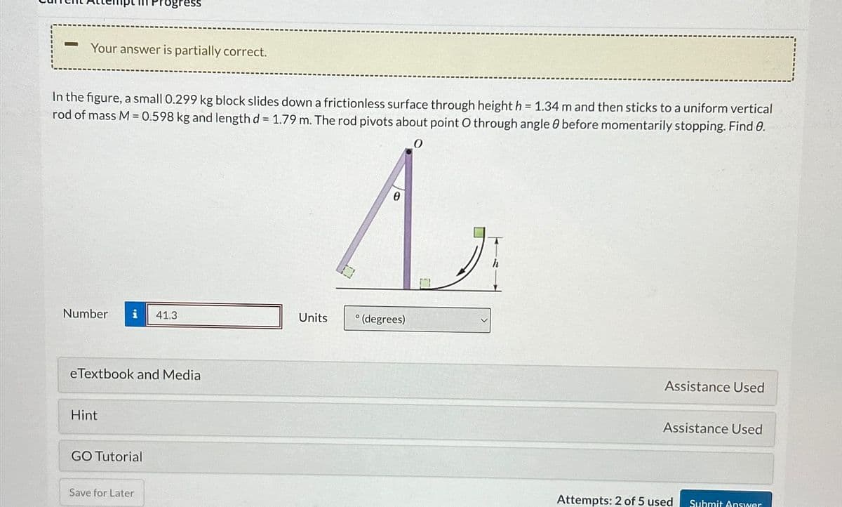 Progress
Your answer is partially correct.
In the figure, a small 0.299 kg block slides down a frictionless surface through height h = 1.34 m and then sticks to a uniform vertical
rod of mass M = 0.598 kg and length d= 1.79 m. The rod pivots about point O through angle 0 before momentarily stopping. Find 0.
A
Number
i
41.3
Units
° (degrees)
eTextbook and Media
Hint
GO Tutorial
Save for Later
Assistance Used
Assistance Used
Attempts: 2 of 5 used
Submit Answer