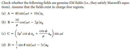 Check whether the following fields are genuine EM fields (i.e., they satisfy Maxwell's equa-
tions). Assume that the fields exist in charge-free regions.
(a) A = 40 sin(@t + 10x)a,
10
(b) B = " cos(ot – 2p)as
(c) C = ( 3p cot o a,
cos o
a sin wt
(d) D
- sin 0 sin(@t – 5r)a,
