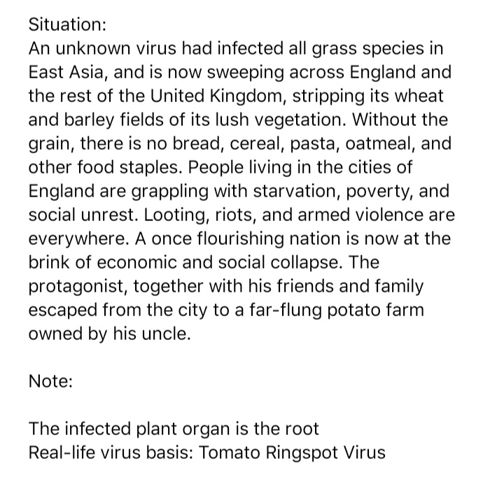 Situation:
An unknown virus had infected all grass species in
East Asia, and is now sweeping across England and
the rest of the United Kingdom, stripping its wheat
and barley fields of its lush vegetation. Without the
grain, there is no bread, cereal, pasta, oatmeal, and
other food staples. People living in the cities of
England are grappling with starvation, poverty, and
social unrest. Looting, riots, and armed violence are
everywhere. A once flourishing nation is now at the
brink of economic and social collapse. The
protagonist, together with his friends and family
escaped from the city to a far-flung potato farm
owned by his uncle.
Note:
The infected plant organ is the root
Real-life virus basis: Tomato Ringspot Virus
