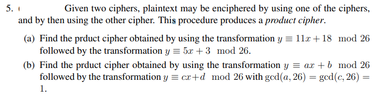 5. 1
Given two ciphers, plaintext may be enciphered by using one of the ciphers,
and by then using the other cipher. This procedure produces a product cipher.
(a) Find the prduct cipher obtained by using the transformation y = 11x + 18
followed by the transformation y = 5x + 3 mod 26.
mod 26
(b) Find the prduct cipher obtained by using the transformation y = ax + b mod 26
followed by the transformation y = cx+d mod 26 with gcd(a, 26) = gcd (c, 26) =
1.