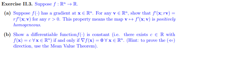 Exercise II.3. Suppose f: R → R.
(a) Suppose f(-) has a gradient at x € R". For any v € R", show that f'(x; rv) =
rf'(x; v) for any r > 0. This property means the map v → f'(x; v) is positively
homogeneous.
(b) Show a differentiable function f() is constant (i.e. there exists c ER with
f(x) = cVxER") if and only if Vf(x) = 0 VxR". (Hint: to prove the (←)
direction, use the Mean Value Theorem).