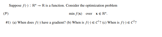 Suppose f(): R" → R is a function. Consider the optimization problem
(P)
min f(x) over XER".
#1) (a) When does f(-) have a gradient? (b) When is f(-) € C¹? (c) When is f(-) € C²?