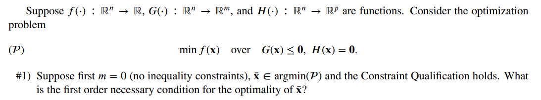 Suppose f(): R" → R, G(.) : R" → R", and H(.) : R" → Rº are functions. Consider the optimization
problem
(P)
min f(x) over G(x) ≤0, H (x) = 0.
#1) Suppose first m = 0 (no inequality constraints), Ỹ € argmin(P) and the Constraint Qualification holds. What
is the first order necessary condition for the optimality of x?