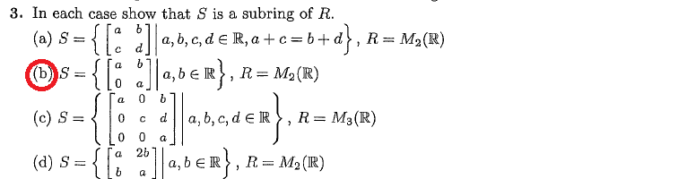 3. In each case show that S is a subring of R.
b+d},
(a) S { [
(b) S =
; = { [a
]] |a, b, c, d = R, a + c = b + a
b]|a, b€R}
|a,b ≤ R}, R = M₂ (R)
a
{[:
0
JAGER}.
0
(c) S = <
(d) S =
0
b
d
C
0 a
2b
26] | a
a, b, c, d e R R = M₂ (R)
ER},
a, b ER
R = M₂ (R)
, R = M₂ (R)