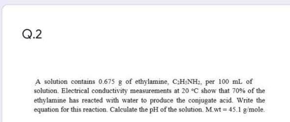 Q.2
A solution contains 0.675 g of ethylamine, C:H:NH, per 100 mL of
solution. Electrical conductivity measurements at 20 °C show that 70% of the
ethylamine has reacted with water to produce the conjugate acid. Write the
equation for this reaction. Calculate the pH of the solution. M.wt = 45.1 g/mole.
