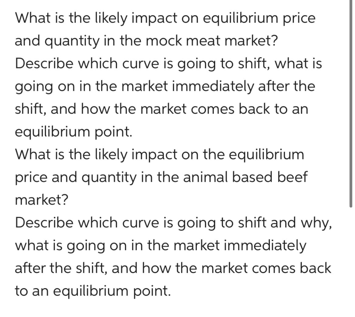 What is the likely impact on equilibrium price
and quantity in the mock meat market?
Describe which curve is going to shift, what is
going on in the market immediately after the
shift, and how the market comes back to an
equilibrium point.
What is the likely impact on the equilibrium
price and quantity in the animal based beef
market?
Describe which curve is going to shift and why,
what is going on in the market immediately
after the shift, and how the market comes back
to an equilibrium point.
