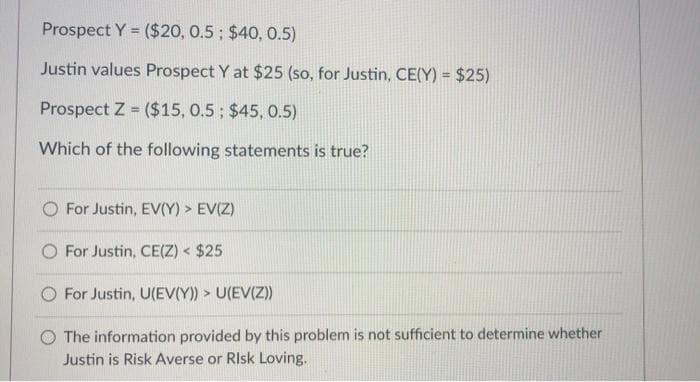 Prospect Y = ($20, 0.5; $40, 0.5)
!3!
Justin values Prospect Y at $25 (so, for Justin, CE(Y) = $25)
Prospect Z ($15, 0.5; $45, 0.5)
%3D
Which of the following statements is true?
For Justin, EV(Y) > EV(Z)
O For Justin, CE(Z) < $25
For Justin, U(EV(Y)) > U(EV(Z)
The information provided by this problem is not sufficient to determine whether
Justin is Risk Averse or RIsk Loving.
