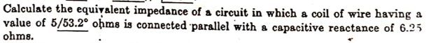 Calculate the equivalent impedance of a circuit in which a coil of wire having a
value of 5/53.2° oḥms is connected 'parallel with a capacitive reactance of 6.25
ohms.
