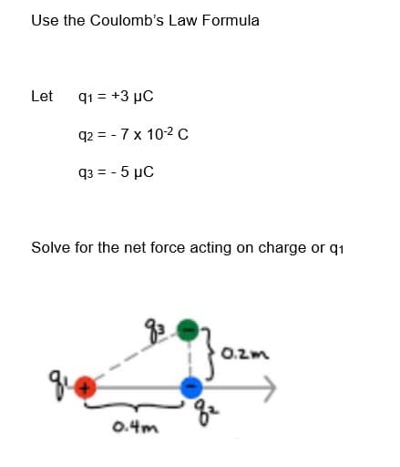 Use the Coulomb's Law Formula
Let
q1 = +3 μC
q2 = -7 x 10-2 C
93 = -5 µC
Solve for the net force acting on charge or q1
0.4m
0.2m
8²