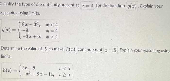 Classify the type of discontinuity present at a = 4 for the function g(x). Explain your
reasoning using limits.
g(x) =
8 x 39,
1
-9,
-3x+5,
h(x) =
x < 4
x = 4
x> 4
Determine the value of b to make h(x) continuous at x = 5. Explain your reasoning using
limits.
bx + 9,
-x² +8x-14,
x < 5
x ≥5