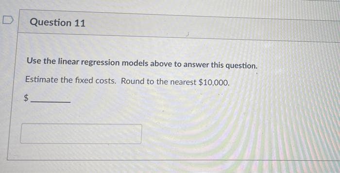 Question 11
Use the linear regression models above to answer this question.
Estimate the fixed costs. Round to the nearest $10,000.
$