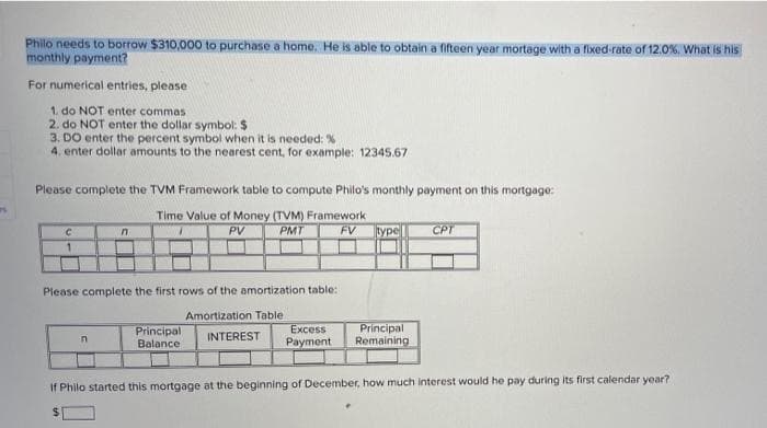 Philo needs to borrow $310,000 to purchase a home. He is able to obtain a fifteen year mortage with a flixed-rate of 12.0%, What is his
monthly payment?
For numerical entries, please
1. do NOT enter commas
2. do NOT enter the dollar symbol: $
3. DO enter the percent symbol when it is needed: %
4. enter dollar amounts to the nearest cent, for example: 12345.67
Please complete the TVM Framework table to compute Philo's monthly payment on this mortgage:
Time Value of Money (TVM) Framework
FV
PV
PMT
type
CPT
Piease complete the first rows of the amortization table:
Amortization Table
Excess
Payment
Principal
Remaining
Principal
INTEREST
Balance
If Philo started this mortgage at the beginning of December, how much interest would he pay during its first calendar year?
