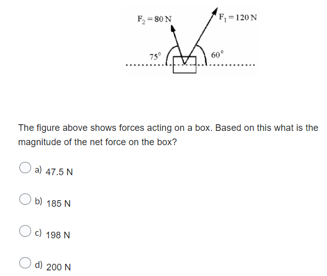 a) 47.5 N
Ob) 185 N
c) 198 N
F₂ = 80 N
The figure above shows forces acting on a box. Based on this what is the
magnitude of the net force on the box?
d) 200 N
75°
F₁ = 120 N
60⁰