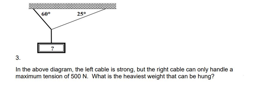 60°
25°
3.
In the above diagram, the left cable is strong, but the right cable can only handle a
maximum tension of 500 N. What is the heaviest weight that can be hung?