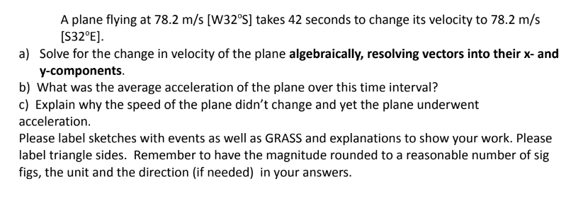 A plane flying at 78.2 m/s [W32°S] takes 42 seconds to change its velocity to 78.2 m/s
[S32°E].
a) Solve for the change in velocity of the plane algebraically, resolving vectors into their x- and
y-components.
b) What was the average acceleration of the plane over this time interval?
c) Explain why the speed of the plane didn't change and yet the plane underwent
acceleration.
Please label sketches with events as well as GRASS and explanations to show your work. Please
label triangle sides. Remember to have the magnitude rounded to a reasonable number of sig
figs, the unit and the direction (if needed) in your answers.